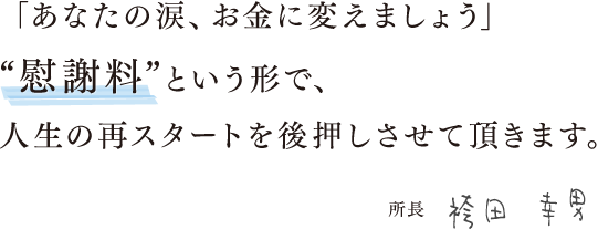 「あなたの涙、お金に変えましょう」“慰謝料”という形で、人生の再スタートを後押しさせて頂きます。所長　袴田 幸男