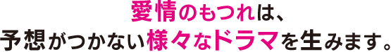 愛情のもつれは、予想がつかない様々なドラマを生みます。