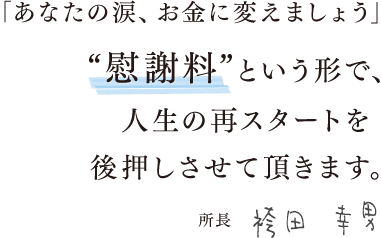 「あなたの涙、お金に変えましょう」“慰謝料”という形で、人生の再スタートを後押しさせて頂きます。所長　袴田 幸男