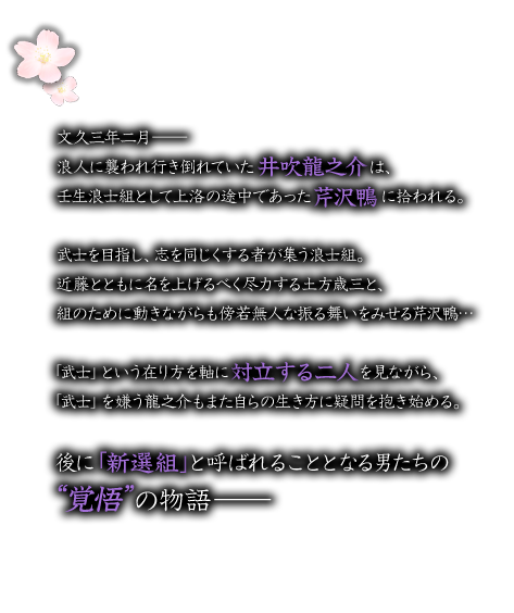 あらすじ：母親を病で亡くした龍之介は生きる支えをなくして、あてもなくさまよっていた所
    浪士組として上洛する途中の芹沢鴨と出会う。芹沢に拾われる形で不本意ながらも彼と行動を共にすることになった龍之介。
    当面の住処となるそこは、後に「新撰組」と呼ばれる人斬り集団の拠点だった。
    生い立ちのせいで「武士」を毛嫌いしている龍之介だがそこにいた敢えて武士を目指す彼らと接し彼らが目指すものや抱く夢を知っていくことで
    頑なだった龍之介の心に変化が訪れる。
    彼らが目指す「武士」とは何か。自分が目指す「道」はどこに在るのか。
    そして、彼らの運命を大きく変えていく“変若水”誕生の秘密。
    これは、幕末の動乱を生きる名も無き少年と武士を目指す男達の物語である―。