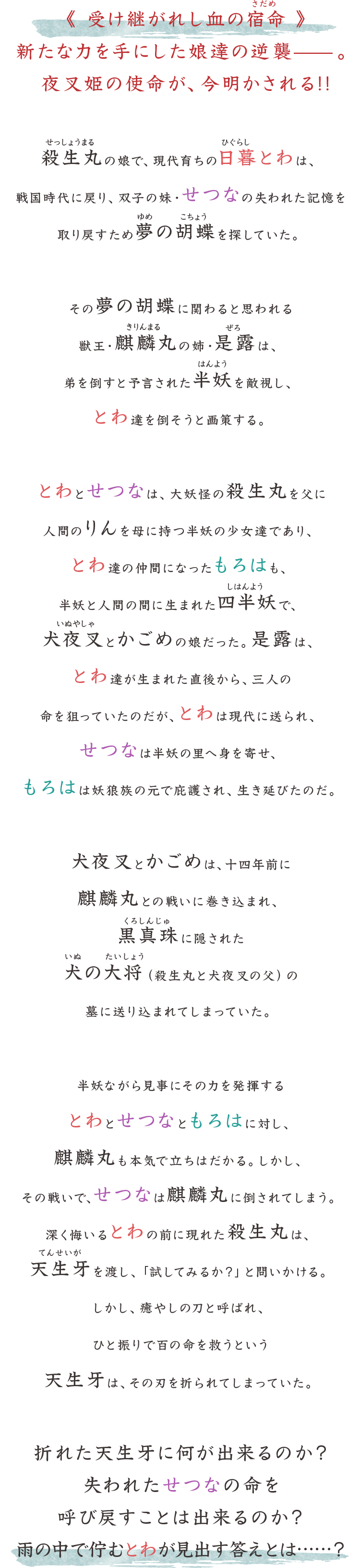 とわ、せつな、もろはは、妖怪と人間の血を引く半妖の少女たちだ。幼い頃、森の火事に巻き込まれ、離ればなれになった双子の少女、とわとせつな。とわは、時代樹の時空を越えるトンネルをくぐり抜け、戦国時代から現代へとタイムスリップ。かごめゆかりの日暮家の娘として育てられ、武道に長けた女子中学生に成長した。一方、戦国時代に残された妹のせつなは、妖怪退治屋のお頭となった琥珀の下で妖怪退治を生業にしていた。もろはは、かごめと犬夜叉の娘。賞金稼ぎとして「化け殺しのもろは」の異名を取り、やはり妖怪退治に明け暮れている。とわとせつなが別れ別れになってから、10年。時代樹の時空を越えるトンネルが再び開かれた。現代に現れたせつなと再会するとわだったが、せつなは何故かとわのことを忘れてしまっていた。せつなと共に､現代にやって来たもろはも加わり、とわたち「半妖の夜叉姫」が、現代を、そして戦国時代を、縦横無尽に暴れ回る！