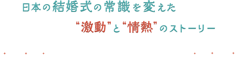 日本の結婚式の常識を変えた“激動”と“情熱”のストーリー