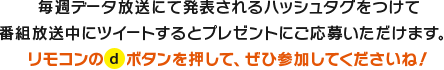 データ放送にて発表されるハッシュタグをつけて番組放送中にツイートするとプレゼントに応募いただけます。リモコンのdボタンを押してぜひ参加してくださいね。