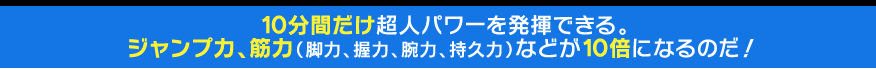 10分間だけ超人パワーを発揮できる。 ジャンプ力、動体視力や筋力（脚力、握力、腕力、持久力）などが10倍になるのだ！