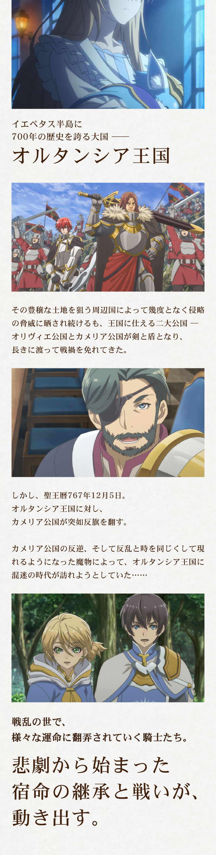 イエペタス半島に700年の歴史を誇る大国――オルタンシア王国。その豊穣な土地を狙う周辺国によって幾度となく侵略の脅威に晒され続けるも、王国に仕える二大公国――オリヴィエ公国とカメリア公国が剣と盾となり、長きに渡って戦禍を免れてきた。しかし、聖王暦767年12月5日。オルタンシア王国に対し、カメリア公国が突如反旗を翻す。カメリア公国の反逆、そして反乱と時を同じくして現れるようになった魔物によって、オルタンシア王国に混迷の時代が訪れようとしていた……戦乱の世で、様々な運命に翻弄されていく騎士たち。悲劇から始まった宿命の継承と戦いが、動き出す。