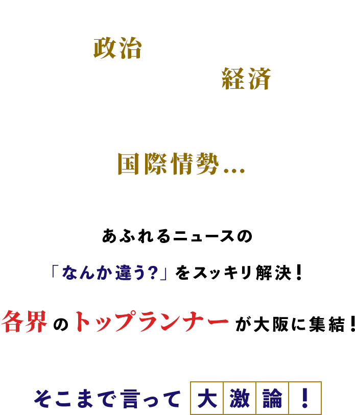 政治、経済、国際情勢…あふれるニュースの「なんか違う？」 をスッキリ解決！各界のトップランナーが大阪に集結！そこまで言って大激論！