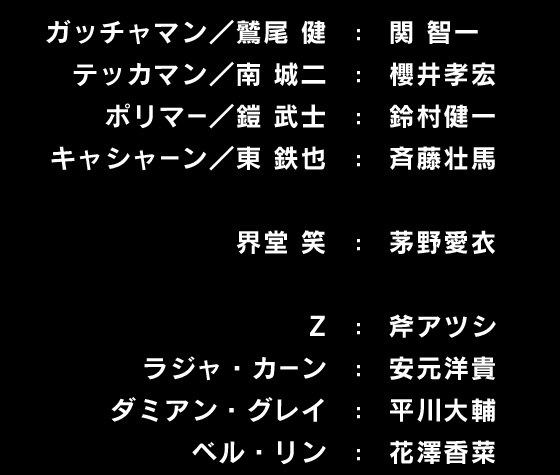 ガッチャマン／鷲尾健：関智一 テッカマン／南城二：櫻井孝宏 ポリマー／鎧武士：鈴村健一 キャシャーン／東鉄也：斉藤壮馬 界堂笑：茅野愛衣 Z：斧アツシ ラジャ・カーン：安元洋貴 ダミアン・グレイ：平川大輔 ベル・リン：花澤香菜