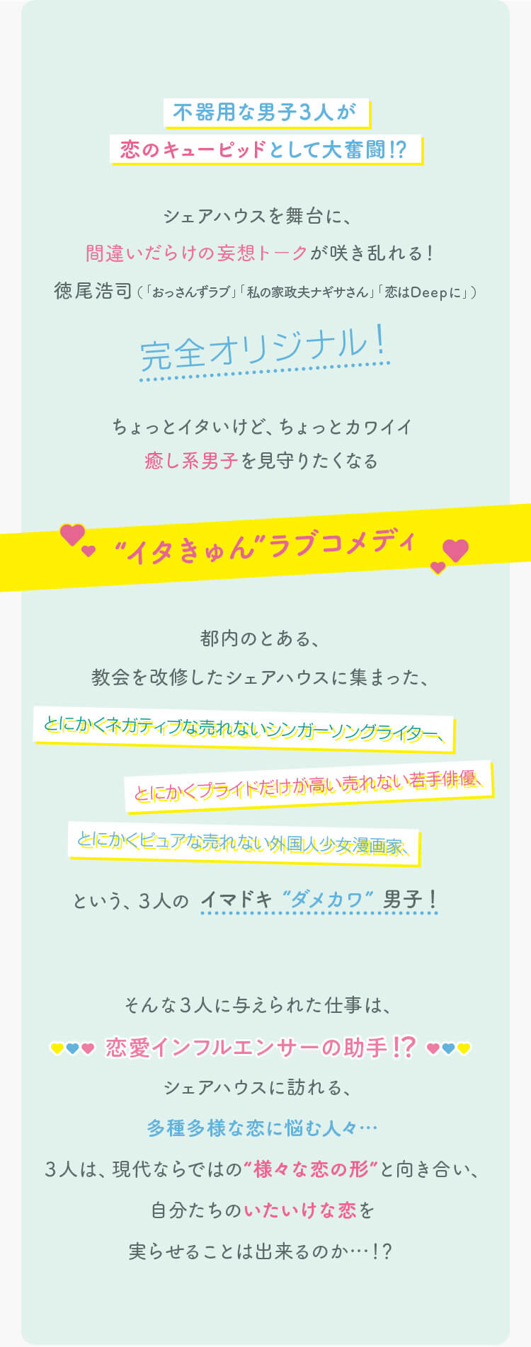 不器用な男子３人が恋のキューピッドとして大奮闘！？シェアハウスを舞台に、間違いだらけの妄想トークが咲き乱れる！
                                        徳尾浩司（「 おっさんずラブ 」「 私の家政婦ナギサさん」「 恋はDeepに」）完全オリジナル！ちょっとイタいけど、ちょっとカワイイ癒し系男子を見守りたくなる“イタきゅん”ラブコメディ 都内のとある、
                                        教会を改修したシェアハウスに集まった、とにかくネガティブな売れないシンガーソングライター、とにかくプライドだけが高い売れない若手俳優、とにかくピュアな売れない外国人少女漫画家、という、３人のイマドキ “ダメカワ” 男子！そんな３人に与えられた仕事は、恋愛インフルエンサーの助手！？シェアハウスに訪れる、多種多様な恋に悩む人々…３人は、現代ならではの“様々な恋の形”と向き合い、自分たちのいたいけな恋を実らせることは出来るのか…！？
