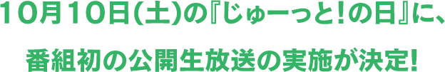 10月10日(土)の『じゅーっと！の日』に、番組初の公開生放送の実施が決定!
