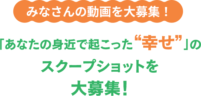 みなさんの動画を大募集！「あなたの身近で起こった“幸せ”」のスクープショットを大募集！
