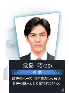 堂島 昭（35）　要 潤　政界のホープ。15年前の少女殺人事件の犯人として疑われている。 