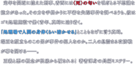  定年を間近に控えた刑事、香西には〈死〉の匂いを嗅ぎとる不思議な能力があった。その力を手掛かりに不審な失踪事件を調べるうち、彼はゴミ処理施設で働く青年、真崎に辿り着く。　「処理場で人間の身体くらい溶かせる」とこともなげに言う真崎。端正な顔立ちのこの男が事件の犯人なのか。二人の息詰まる攻防戦が幕を開ける――。正義と悪の概念が根底から覆される！ 著者渾身の長編ミステリー。