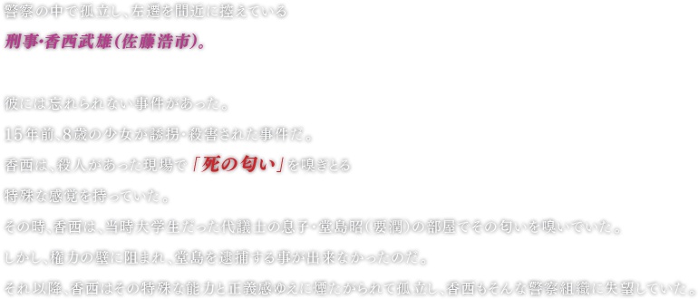 警察の中で孤立し、左遷を間近に控えている刑事・香西武雄（佐藤浩市）。彼には忘れられない事件があった。 １５年前、８歳の少女が誘拐・殺害された事件だ。香西には、殺人があった現場で「死の匂い」を嗅ぎとる特殊な感覚を持っていた。 その時、香西は、当時大学生だった代議士の息子・堂島昭（要潤）の部屋でその匂いを嗅いでいた。しかし、権力の壁に阻まれ、堂島を逮捕する事が出来なかったのだ。 それ以降、香西はその特殊な能力と正義感ゆえに煙たがられて孤立し、香西もそんな警察組織に失望していた。