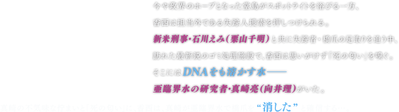 今や政界のホープとなった堂島がスポットライトを浴びる一方、香西は担当外である失踪人捜索を押しつけられる。 新米刑事・石川えみ（栗山千明）と共に失踪者・橋爪の足取りを追う中、訪れた最新鋭のゴミ処理施設で、香西は思いがけず「死の匂い」を嗅ぐ。 そこにはＤＮＡをも溶かす水―亜臨界水の研究者・真崎亮（向井理）がいた。真崎の不気味な佇まいと「死の匂い」に、香西は、真崎が亜臨界水で橋爪を“消した”と確信する…。