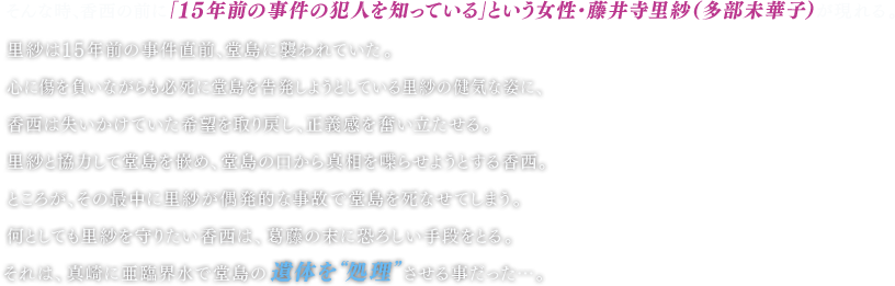 そんな時、香西の前に「１５年前の事件の犯人を知っている」という女性・藤井寺里紗（多部未華子）が現れる。 里紗は１５年前の事件直前、堂島に襲われていた。 心に傷を負いながらも必死に堂島を告発しようとしている里紗の健気な姿に、香西は失いかけていた希望を取り戻し、正義感を奮い立たせる。 里紗と協力して堂島を嵌め、堂島の口から真相を喋らせようとする香西。 ところが、その最中に里紗が偶発的な事故で堂島を死なせてしまう。 何としても里紗を守りたい香西は、葛藤の末に恐ろしい手段をとる。それは、真崎に亜臨界水で堂島の遺体を“処理”させる事だった…。 