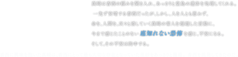 真崎は香西の頼みを聞き入れ、あっさりと堂島の遺体を処理してくれる。 一先ず安堵する香西だったが、しかし、人を人とも思わず、命を、人間を、次々と消していく真崎の常人を超越した言動に、今まで感じたことのない底知れない恐怖を感じ、不安になる。そして、その不安は的中する。 香西に興味を抱いた真崎は、香西にとって最も大切な存在となっていた里紗をあっさりと籠絡。 香西を挑発してきたのだ。 