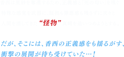 香西は里紗を奪還するため、正義感と「死の匂い」を嗅ぐ特殊な感覚を武器に、証拠も罪悪感も残さずに次々と人間を消してきた“怪物” 真崎を追いつめようとする。だが、そこには、香西の正義感をも揺るがす、衝撃の展開が待ち受けていた…！