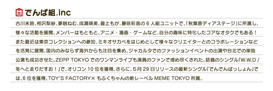 でんぱ組.inc：古川未鈴、相沢梨紗、夢眠ねむ、成瀬瑛美、最上もが、藤咲彩音の6人組ユニットで、「秋葉原ディアステージ」に所属し、様々な活動を展開。メンバーはもともと、アニメ・漫画・ゲームなど、自分の趣味に特化したコアなオタクでもある！また最近は東京コレクションへの参加、ミキオサカベをはじめとして様々なクリエイターとのコラボレーションなどを活発に展開。国内のみならず海外からも注目を集め、ジャカルタでのファッションイベントの出演や台北での単独公演も成功させた。ZEPP TOKYOでのワンマンライブも満員のファンで埋め尽くされた。話題のシングル『W.W.D / 冬へと走りだすお！』で、オリコン10位を獲得。さらに、５月29日リリースの最新シングル『でんでんぱっしょん』では、6位を獲得。TOY'S FACTORY×もふくちゃんの新レーベルMEME TOKYO所属。