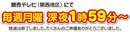 読売テレビ（関西地区）にて７月８日（月）より放送開始。毎週月曜　深夜１時５８分～