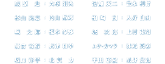 蔵原走：大塚 剛央、清瀬灰二：豊永 利行、杉山高志：内山 昂輝、柏崎 茜：入野 自由、城 太郎：榎木 淳弥、城 次郎：上村 祐翔、岩倉雪彦：興津 和幸、ムサ・カマラ：株元 英彰、坂口洋平：北沢 力、平田彰宏：星野 貴紀