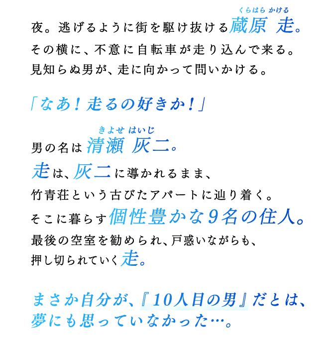 夜。逃げるように街を駆け抜ける蔵原走（くらはらかける）。その横に、不意に自転車が走り込んで来る。見知らぬ男が、走に向かって問いかける。「なあ！走るの好きか！」男の名は清瀬灰二（きよせはいじ）。走は、灰二に導かれるまま、竹青荘という古びたアパートに辿り着く。そこに暮らす個性豊かな９名の住人。最後の空室を勧められ、戸惑いながらも、押し切られていく走。まさか自分が、『１０人目の男』だとは、夢にも思っていなかった…。
