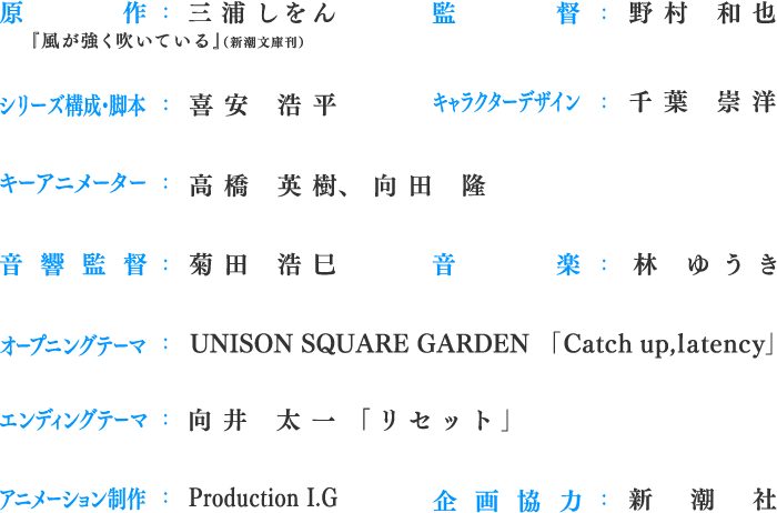 原作：三浦しをん『風が強く吹いている』（新潮文庫刊）、監督：野村 和也、シリーズ構成・脚本：喜安 浩平、キャラクターデザイン：千葉 崇洋、キーアニメーター：高橋 英樹、向田 隆、音響監督：菊田 浩巳、音楽：林 ゆうき、オープニングテーマ：UNISON SQUARE GARDEN「Catch up,latency」、エンディングテーマ：向井 太一「リセット」、アニメーション制作：Production I.G、企画協力：新潮社