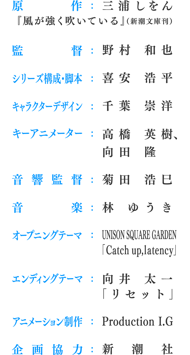 原作：三浦しをん『風が強く吹いている』（新潮文庫刊）、監督：野村 和也、シリーズ構成・脚本：喜安 浩平、キャラクターデザイン：千葉 崇洋、キーアニメーター：高橋 英樹、向田 隆、音響監督：菊田 浩巳、音楽：林 ゆうき、オープニングテーマ：UNISON SQUARE GARDEN「Catch up,latency」、エンディングテーマ：向井 太一「リセット」、アニメーション制作：Production I.G、企画協力：新潮社