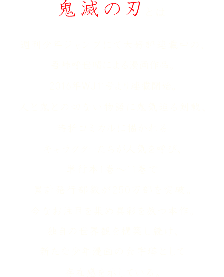 鬼滅の刃とは 週刊少年ジャンプにて大好評連載中の、吾峠呼世晴による漫画作品。2016年ＷＪ11号より連載開始。人と鬼との切ない物語に鬼気迫る剣戟、時折コミカルに描かれるキャラクターたちが人気を呼び、単行本1巻～11巻で累計発行部数が250万部を突破。今なお注目を集め異彩を放つ本作。独自の世界観を構築し続け、新たな少年漫画の金字塔として存在感を示している。