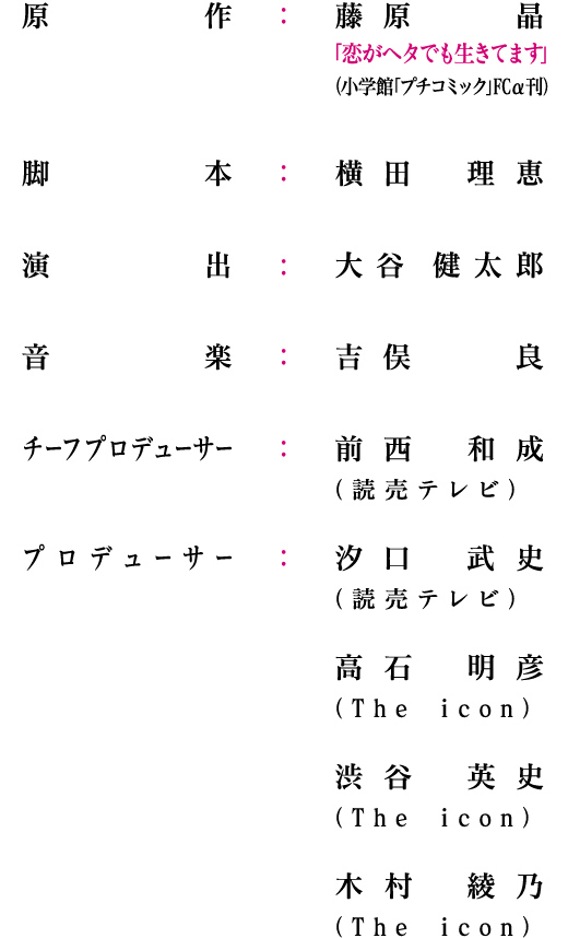 原作：藤原 晶「恋がヘタでも生きてます」（小学館「プチコミック」FCα刊）/脚本：横田 理恵/演出：大谷 健太郎/音楽：吉俣  良/チーフプロデューサー：前西 和成（読売テレビ）/プロデューサー：汐口 武史（読売テレビ）高石 明彦（The icon）渋谷 英史（The icon）木村 綾乃（The icon）