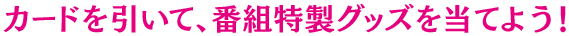 カードを引いて、番組特製グッズを当てよう！