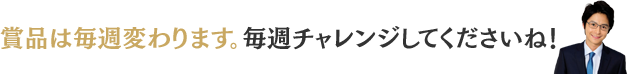 商品は毎週変わります。毎週チャレンジしてくださいね