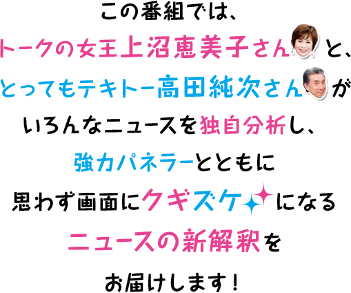 この番組では、トークの女王上沼恵美子さんと、とってもテキトー高田純次さんがいろんなニュースを独自分析し、強力パネラーとともに思わず画面にクギズケになるニュースの新解釈をお届けします！