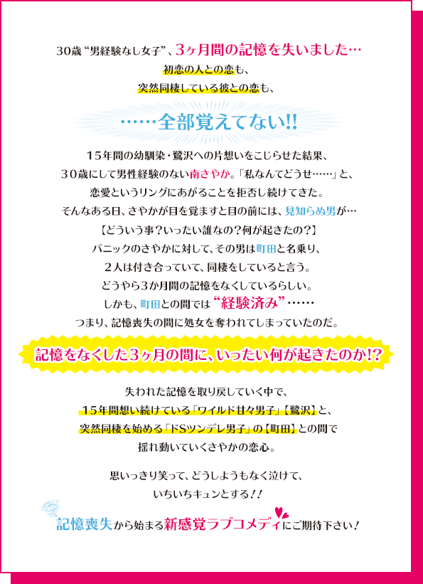 30歳“男経験なし女子”、3ヶ月間の記憶を失いました…初恋の人との恋も、突然同棲している彼との恋も、……全部覚えてない!!15年間の幼馴染・鷺沢への片想いをこじらせた結果、30歳にして男性経験のない南さやか。「私なんてどうせ……」と、恋愛というリングにあがることを拒否し続けてきた。そんなある日、さやかが目を覚ますと目の前には、見知らぬ男が…【どういう事？いったい誰なの？何が起きたの？】パニックのさやかに対して、その男は町田と名乗り、2人は付き合っていて、同棲をしていると言う。どうやら3か月間の記憶をなくしているらしい。しかも、町田との間では“経験済み”……つまり、記憶喪失の間に処女を奪われてしまっていたのだ。記憶をなくした3ヶ月の間に、いったい何が起きたのか！？失われた記憶を取り戻していく中で、15年間想い続けている「ワイルド甘々男子」【鷺沢】と、突然同棲を始める「ドSツンデレ男子」の【町田】との間で揺れ動いていくさやかの恋心。思いっきり笑って、どうしようもなく泣けて、いちいちキュンとする！！記憶喪失から始まる新感覚ラブコメディにご期待下さい！