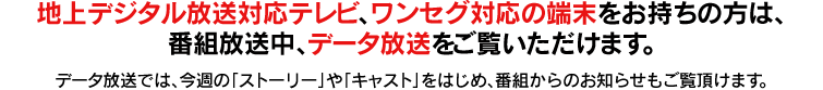 地上デジタル放送対応テレビ、ワンセグ対応の端末をお持ちの方は、番組放送中、データ放送をご覧いただけます。データ放送では、今週の「ストーリー」や「キャスト」をはじめ、プレゼント情報など嬉しいお知らせもご覧頂けます。