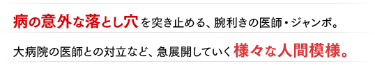 病の意外な落とし穴を突き止める、腕利きの医師・ジャンボ。大病院の医師との対立など、急展開していく様々な人間模様。