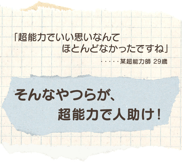 「超能力でいい思いなんてほとんどなかったですね」・・・・・某超能力師 29歳 そんなやつらが、超能力で人助け！