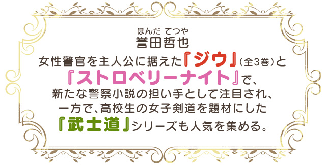【誉田哲也（ほんだ てつや）】女性警官を主人公に据えた『ジウ』（全3巻）と『ストロベリーナイト』で、新たな警察小説の担い手として注目され、一方で、高校生の女子剣道を題材にした『武士道』シリーズも人気を集める。