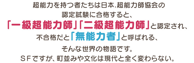超能力を持つ者たちは日本.超能力師協会の認定試験に合格すると、「一級超能力師」「二級超能力師」と認定され、不合格だと「無能力者」と呼ばれる、そんな世界の物語です。SFですが、町並みや文化は現代と全く変わらない。