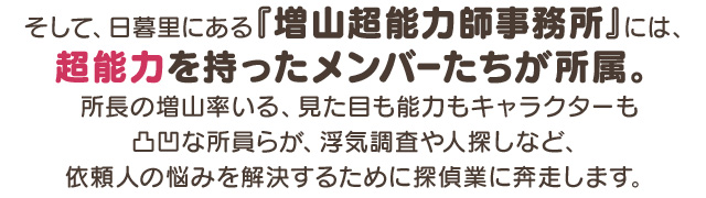 そして、日暮里にある『増山超能力師事務所』には、超能力を持ったメンバーたちが所属。所長の増山率いる、見た目も能力もキャラクターも凸凹な所員らが、浮気調査や人探しなど、依頼人の悩みを解決するために探偵業に奔走します。