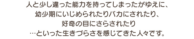 人と少し違った能力を持ってしまったがゆえに、幼少期にいじめられたりバカにされたり、好奇の目にさらされたり…といった生きづらさを感じてきた人々です。