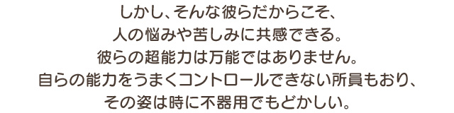 しかし、そんな彼らだからこそ、人の悩みや苦しみに共感できる。彼らの超能力は万能ではありません。自らの能力をうまくコントロールできない所員もおり、その姿は時に不器用でもどかしい。