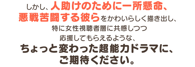 しかし、人助けのために一所懸命、悪戦苦闘する彼らをかわいらしく描き出し、特に女性視聴者層に共感しつつ応援してもらえるような、ちょっと変わった超能力ドラマに、ご期待ください。