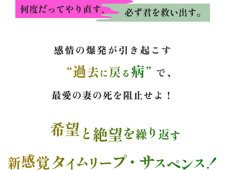 【何度だってやり直す、必ず君を救い出す。】感情の爆発が引き起こす“過去に戻る病”で、最愛の妻の死を阻止せよ！希望と絶望を繰り返す新感覚タイムリープ・サスペンス！