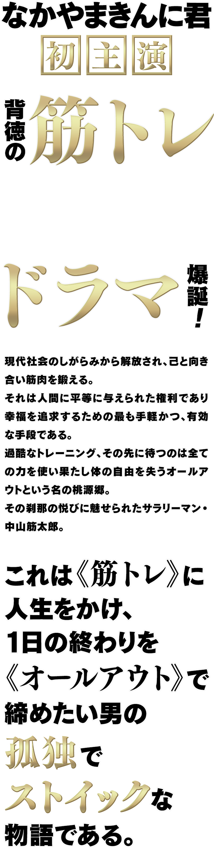 なかやまきんに君 初主演 背徳の筋トレドラマ爆誕！現代社会のしがらみから解放され、己と向き合い筋肉を鍛える。それは人間に平等に与えられた権利であり幸福を追求するための最も手軽かつ、有効な手段である。過酷なトレーニング、その先に待つのは全ての力を使い果たし体の自由を失うオールアウトという名の桃源郷。その刹那の悦びに魅せられたサラリーマン・中山筋太郎。これは《筋トレ》に人生をかけ、１日の終わりを《オールアウト》で締めたい男の孤独でストイックな物語である。