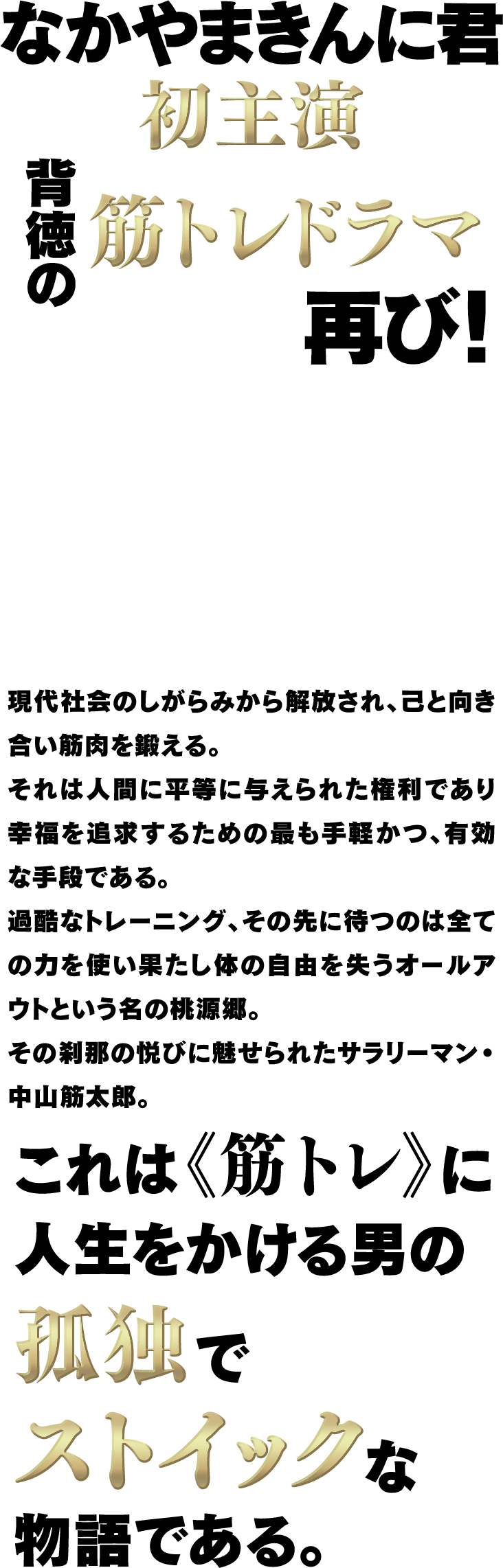 なかやまきんに君 初主演 背徳の筋トレドラマ再び！現代社会のしがらみから解放され、己と向き合い筋肉を鍛える。それは人間に平等に与えられた権利であり幸福を追求するための最も手軽かつ、有効な手段である。過酷なトレーニング、その先に待つのは全ての力を使い果たし体の自由を失うオールアウトという名の桃源郷。その刹那の悦びに魅せられたサラリーマン・中山筋太郎。これは《筋トレ》に人生をかける男の孤独でストイックな物語である。