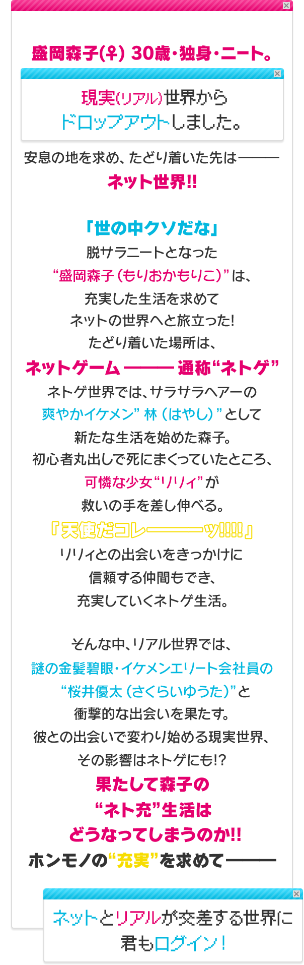 盛岡森子(♀) 30歳・独身・ニート。現実(リアル)世界からドロップアウトしました。安息の地を求め、たどり着いた先は―――ネット世界!!「世の中クソだな」脱サラニートとなった”盛岡森子（もりおかもりこ）”は、充実した生活を求めてネットの世界へと旅立った!たどり着いた場所は、ネットゲーム―――通称“ネトゲ”ネトゲ世界では、サラサラヘアーの爽やかイケメン”林（はやし）”として新たな生活を始めた森子。初心者丸出しで死にまくっていたところ、可憐な少女“リリィ”が救いの手を差し伸べる。「天使だコレーーーーッ!!!!」リリィとの出会いをきっかけに信頼する仲間もでき、充実していくネトゲ生活。そんな中、リアル世界では、謎の金髪碧眼・イケメンエリート会社員の”桜井優太（さくらいゆうた）” と衝撃的な出会いを果たす。彼との出会いで変わり始める現実世界、その影響はネトゲにも!?果たして森子の“ネト充”生活はどうなってしまうのか!!ホンモノの“充実”を求めて―――ネットとリアルが交差する世界に君もログイン！