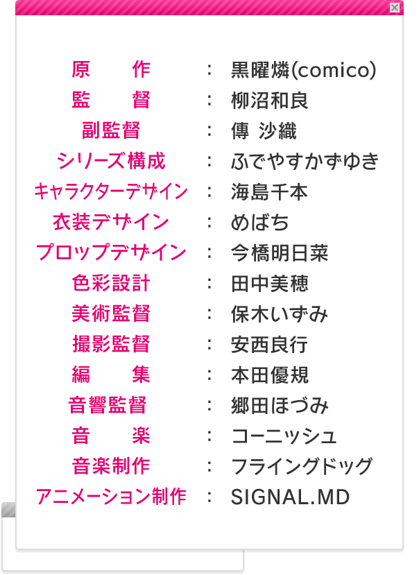 原作：黒曜燐(comico)／監督：柳沼和良／副監督：傳 沙織／シリーズ構成：ふでやすかずゆき／キャラクターデザイン：海島千本／衣装デザイン：めばち／プロップデザイン：今橋明日菜／色彩設計：田中美穂／美術監督：保木いずみ／撮影監督：安西良行／編集：本田優規／音響監督 ：郷田ほづみ／音楽：コーニッシュ／音楽制作：フライングドッグ／アニメーション制作：SIGNAL.MD