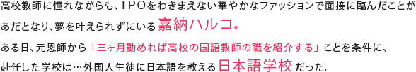 高校教師に憧れながらも、TPOをわきまえない華やかなファッションで面接に臨んだことがあだとなり、夢を叶えられずにいる嘉納ハルコ。ある日、元恩師から「三ヶ月勤めれば高校の国語教師の職を紹介する」ことを条件に、赴任した学校は…外国人生徒に日本語を教える日本語学校だった。