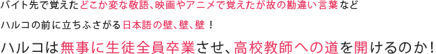 バイト先で覚えたどこか変な敬語、映画やアニメで覚えたが故の勘違い言葉などハルコの前に立ちふさがる日本語の壁、壁、壁 ！ハルコは無事に生徒全員卒業させ、高校教師への道を開けるのか ！
