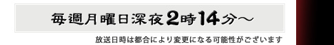 毎週月曜日深夜2時14分～　放送日時は都合により変更になる可能性がございます